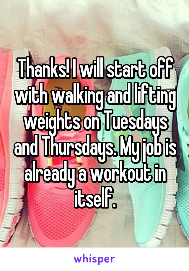 Thanks! I will start off with walking and lifting weights on Tuesdays and Thursdays. My job is already a workout in itself.