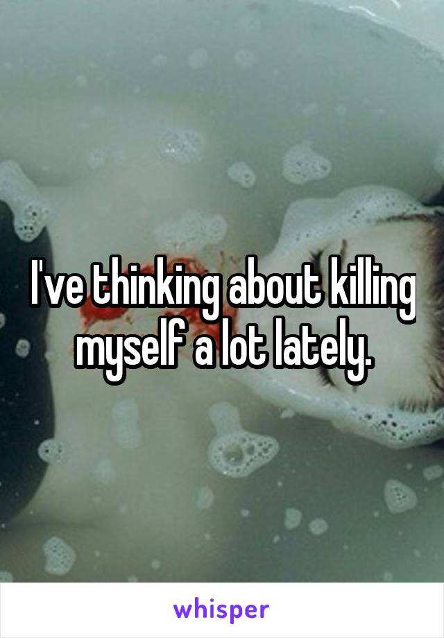 I've thinking about killing myself a lot lately.