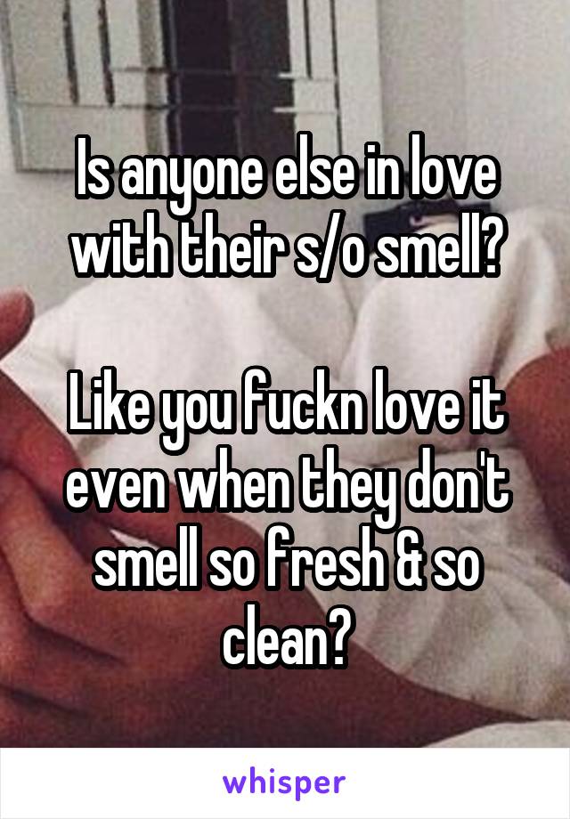 Is anyone else in love with their s/o smell?

Like you fuckn love it even when they don't smell so fresh & so clean?