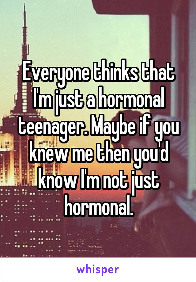 Everyone thinks that I'm just a hormonal teenager. Maybe if you knew me then you'd know I'm not just hormonal.