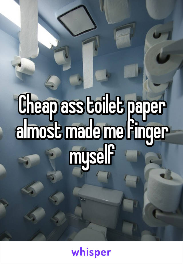 Cheap ass toilet paper almost made me finger myself