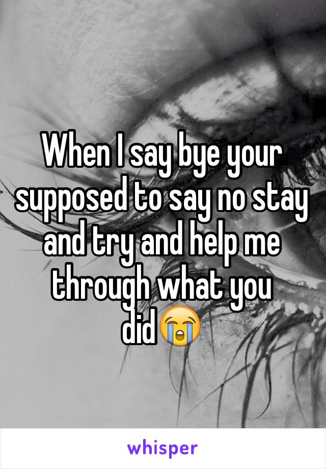 When I say bye your supposed to say no stay and try and help me through what you did😭