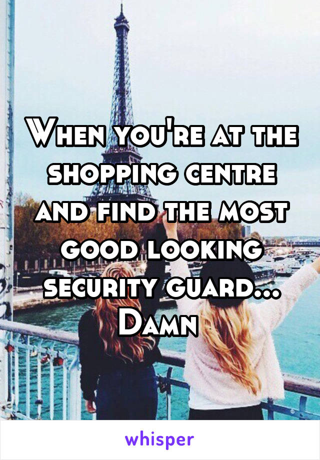 When you're at the shopping centre and find the most good looking security guard... Damn 