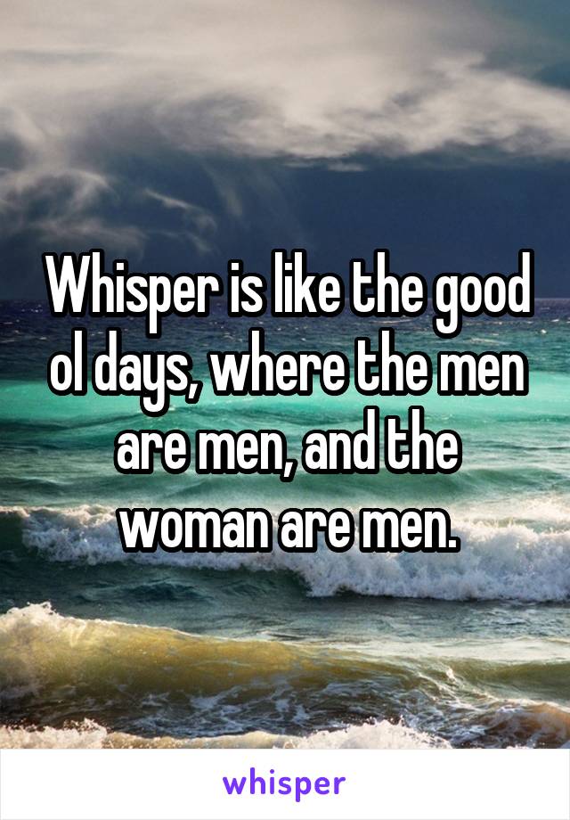 Whisper is like the good ol days, where the men are men, and the woman are men.