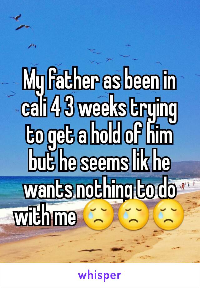 My father as been in cali 4 3 weeks trying to get a hold of him but he seems lik he wants nothing to do with me 😢😢😢