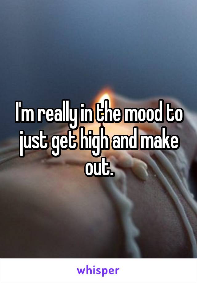 I'm really in the mood to just get high and make out.