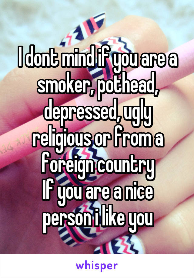 I dont mind if you are a smoker, pothead, depressed, ugly religious or from a foreign country
If you are a nice person i like you