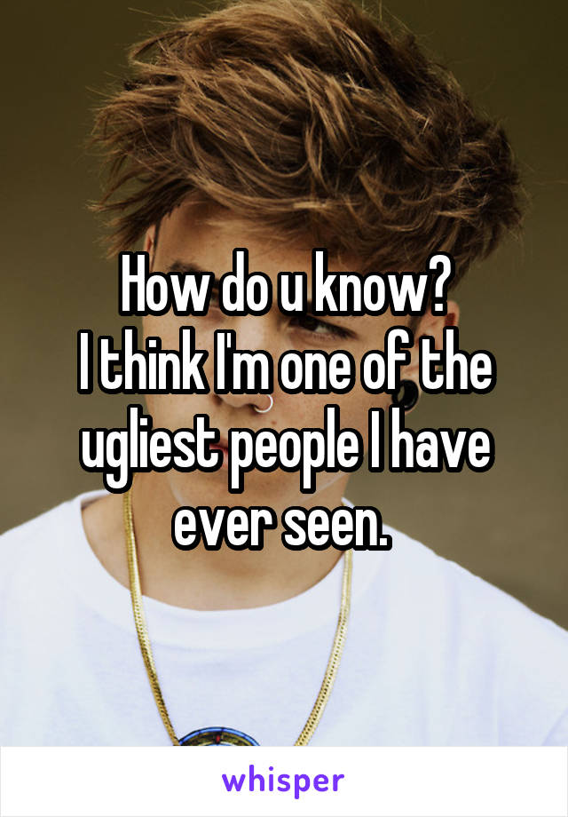 How do u know?
I think I'm one of the ugliest people I have ever seen. 