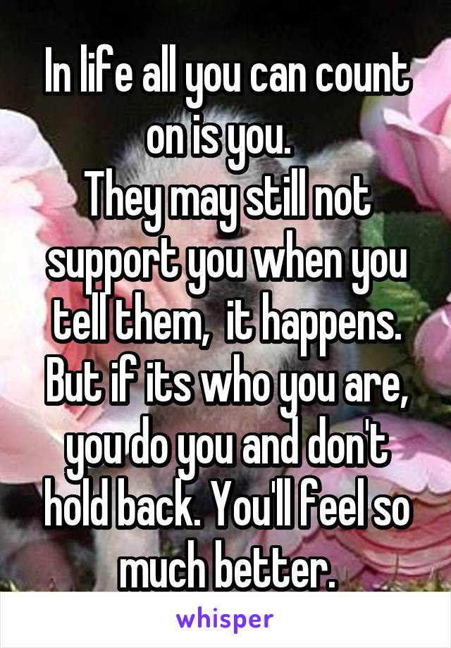 In life all you can count on is you.  
They may still not support you when you tell them,  it happens. But if its who you are, you do you and don't hold back. You'll feel so much better.