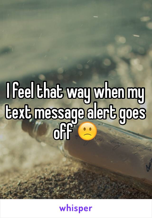 I feel that way when my text message alert goes off 🙁