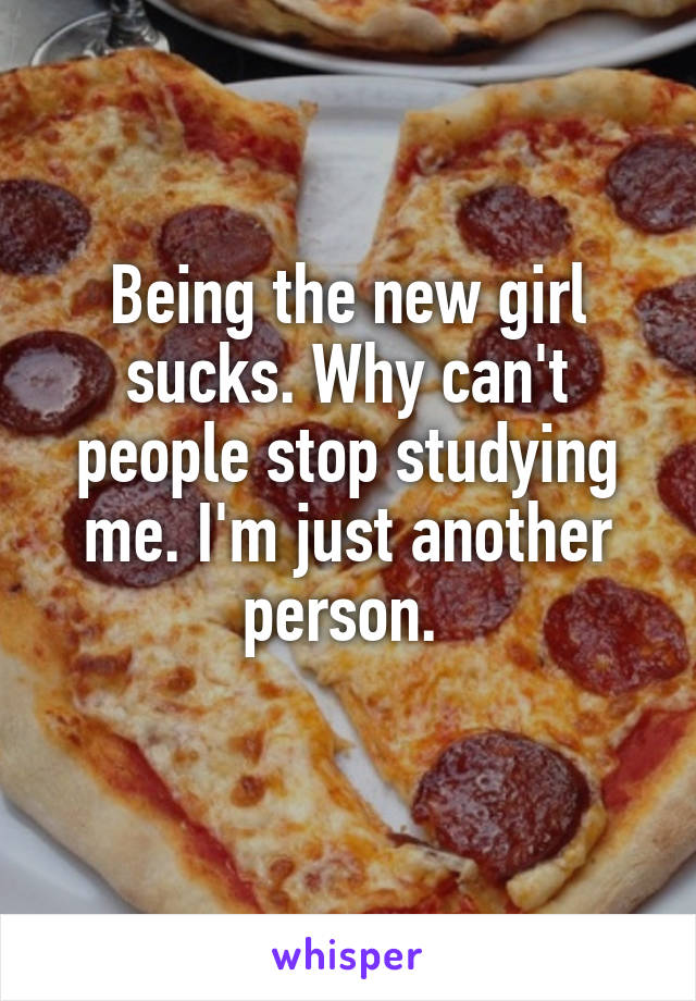 Being the new girl sucks. Why can't people stop studying me. I'm just another person. 
