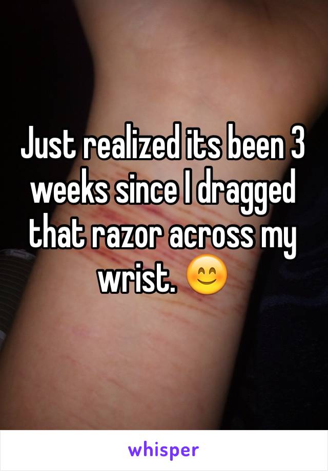 Just realized its been 3 weeks since I dragged that razor across my wrist. 😊