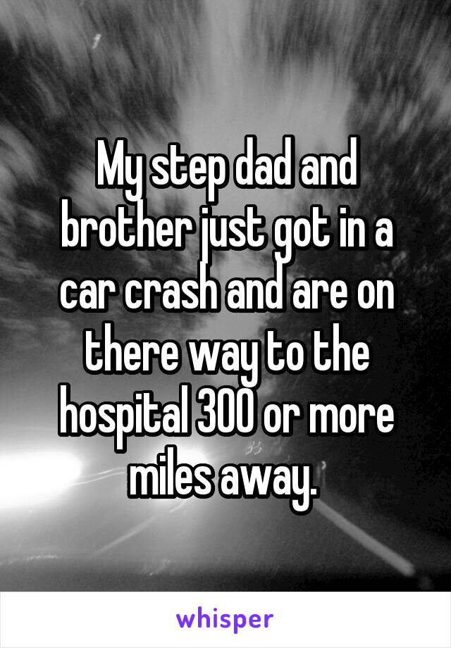 My step dad and brother just got in a car crash and are on there way to the hospital 300 or more miles away. 