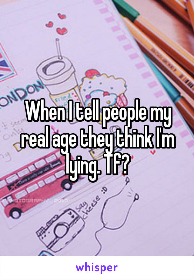 When I tell people my real age they think I'm lying. Tf?