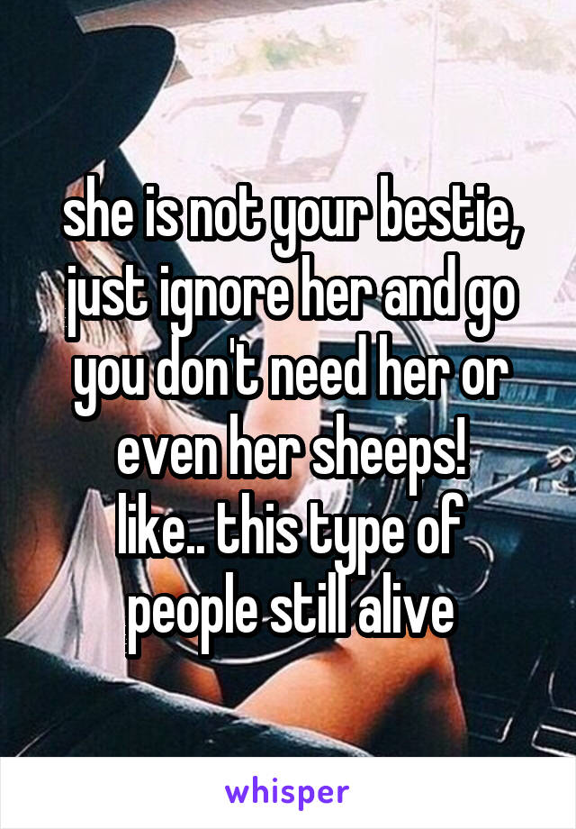 she is not your bestie, just ignore her and go you don't need her or even her sheeps!
like.. this type of people still alive