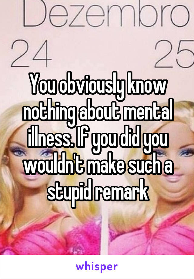 You obviously know nothing about mental illness. If you did you wouldn't make such a stupid remark