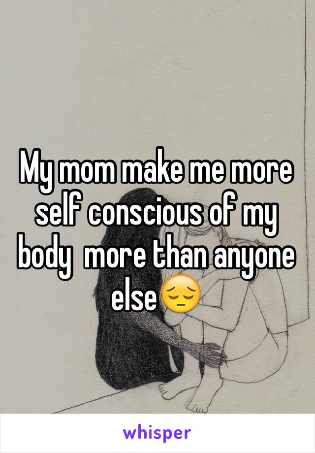 My mom make me more self conscious of my body  more than anyone else😔