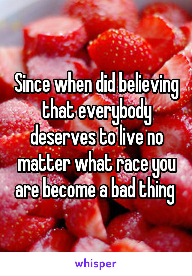 Since when did believing that everybody deserves to live no matter what race you are become a bad thing 