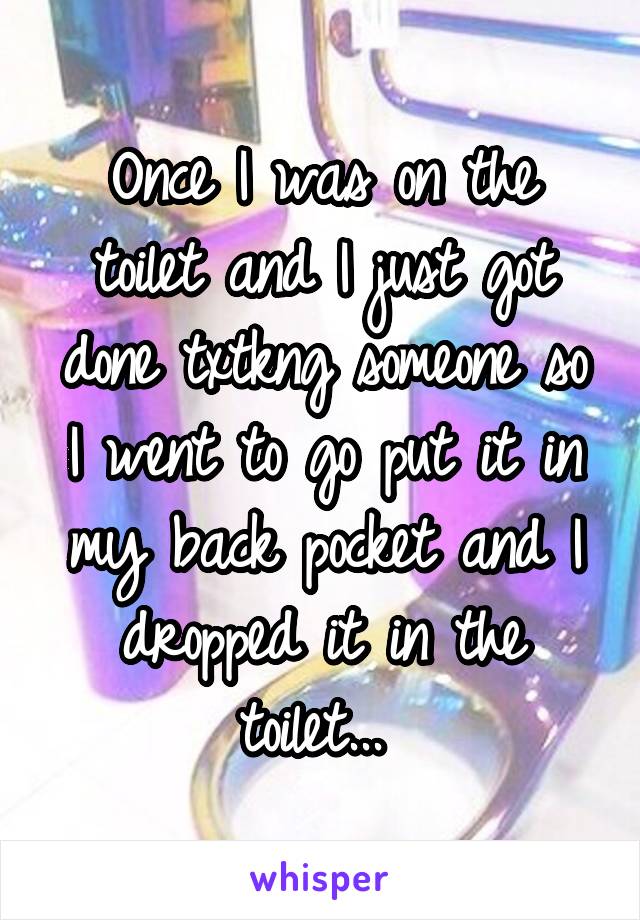 Once I was on the toilet and I just got done txtkng someone so I went to go put it in my back pocket and I dropped it in the toilet... 