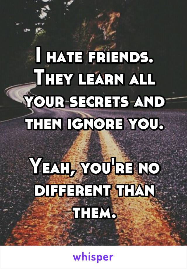 I hate friends.
They learn all your secrets and then ignore you.

Yeah, you're no different than them.