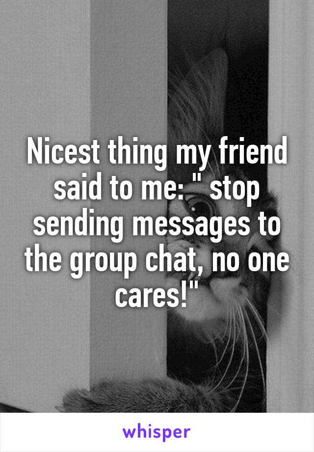 Nicest thing my friend said to me: " stop sending messages to the group chat, no one cares!"