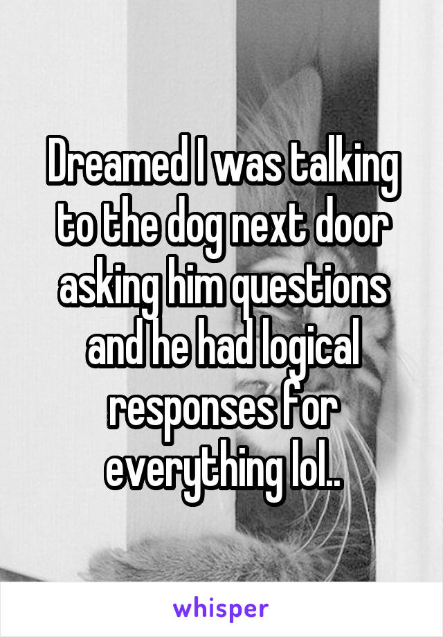 Dreamed I was talking to the dog next door asking him questions and he had logical responses for everything lol..