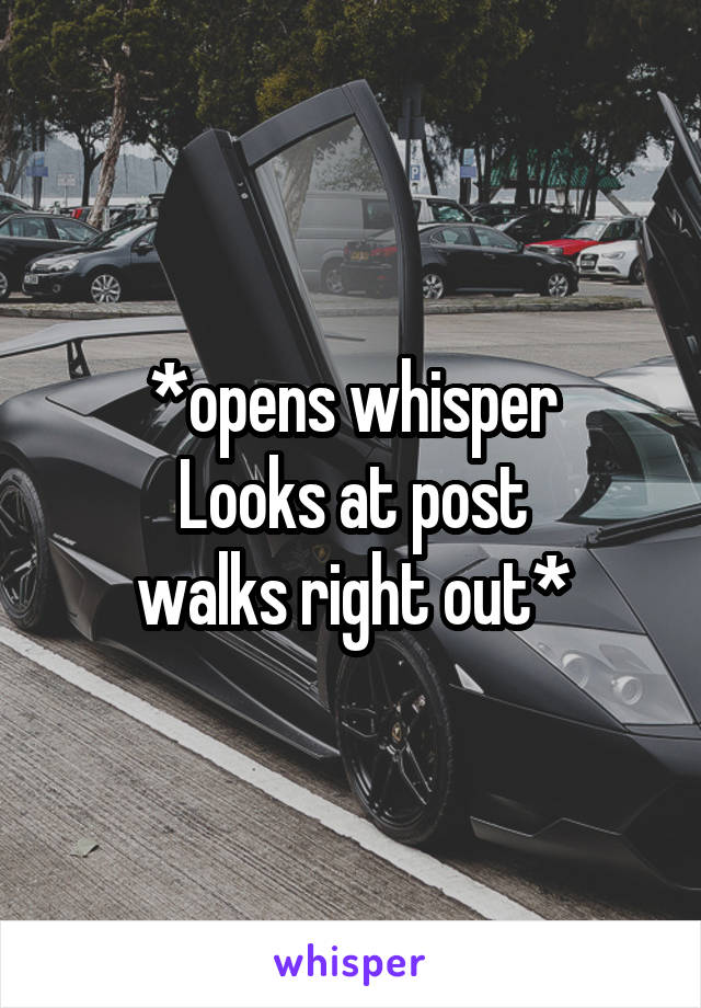 *opens whisper
Looks at post
walks right out*