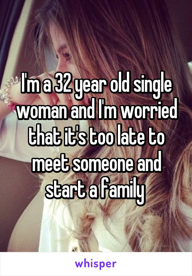 I'm a 32 year old single woman and I'm worried that it's too late to meet someone and start a family 