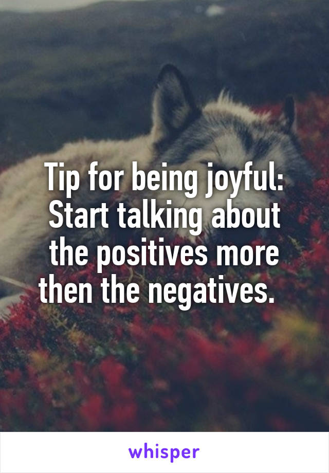 Tip for being joyful:
Start talking about the positives more then the negatives.  