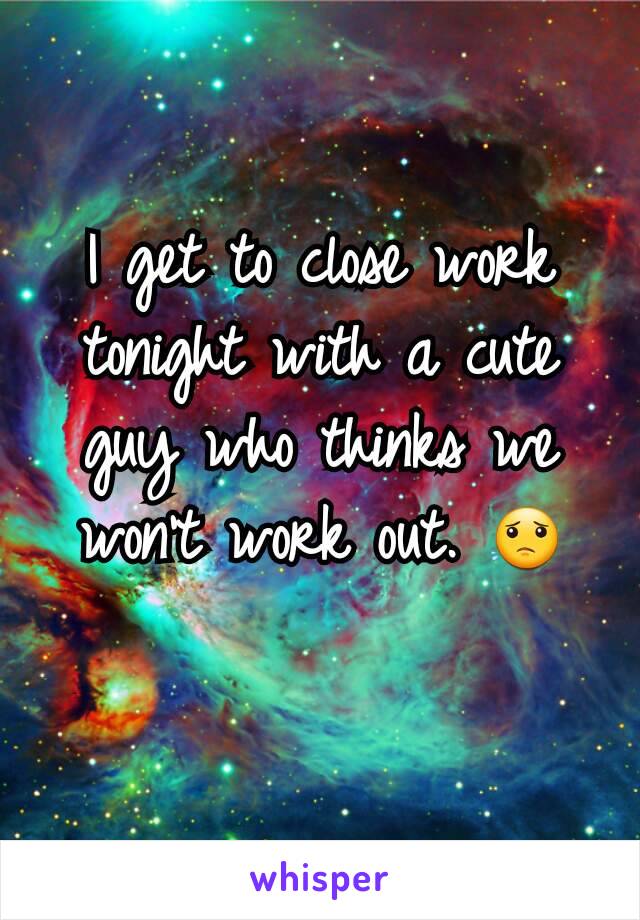 I get to close work tonight with a cute guy who thinks we won't work out. 😟