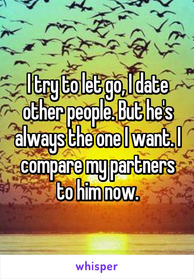 I try to let go, I date other people. But he's always the one I want. I compare my partners to him now.