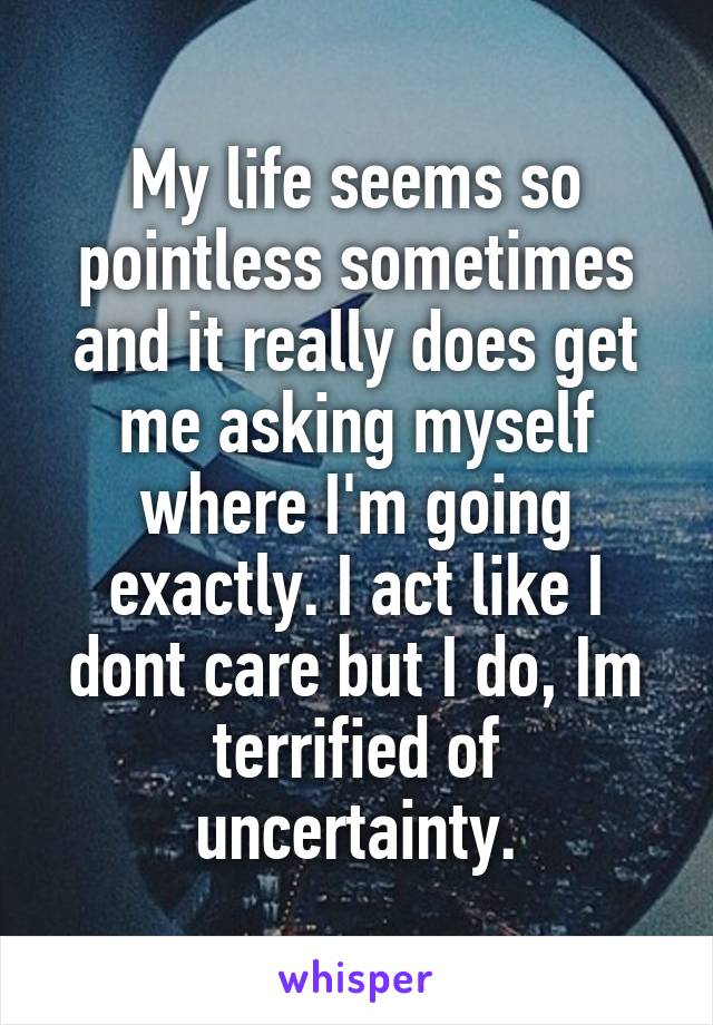 My life seems so pointless sometimes and it really does get me asking myself where I'm going exactly. I act like I dont care but I do, Im terrified of uncertainty.