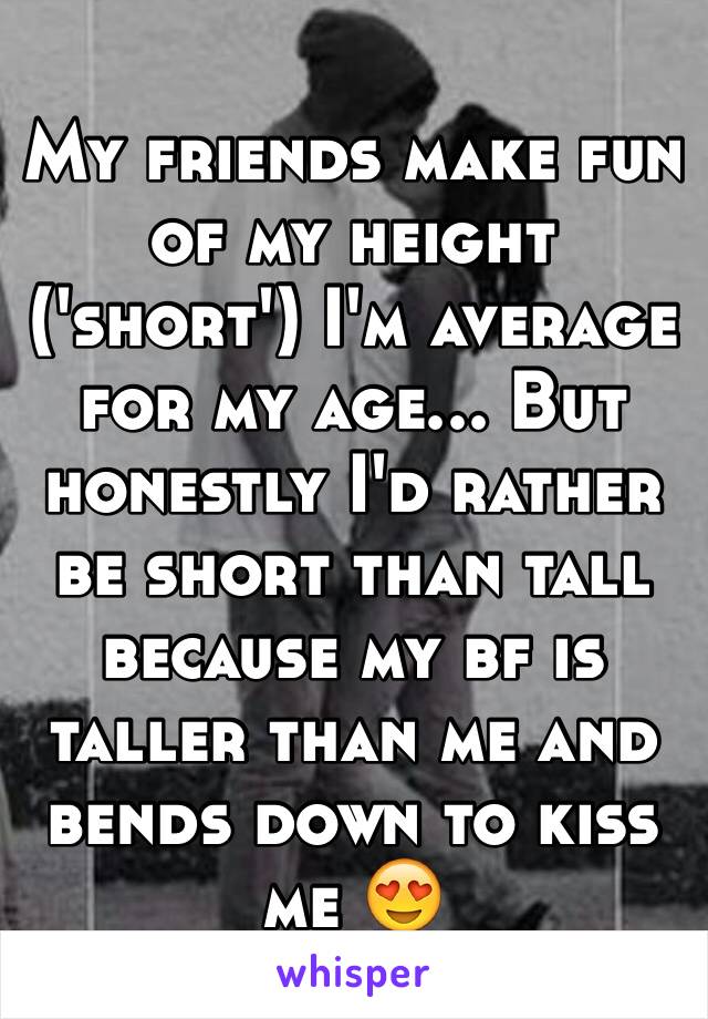 My friends make fun of my height ('short') I'm average for my age... But honestly I'd rather be short than tall because my bf is taller than me and bends down to kiss me 😍