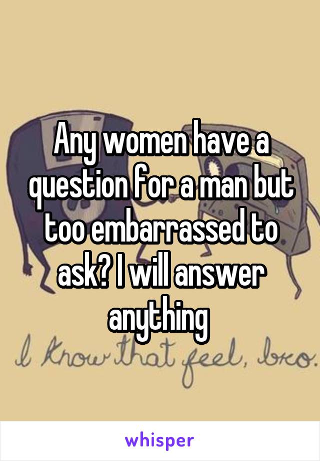 Any women have a question for a man but too embarrassed to ask? I will answer anything 