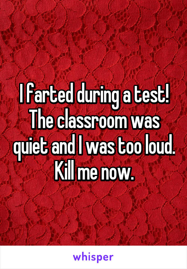 I farted during a test! The classroom was quiet and I was too loud. Kill me now.