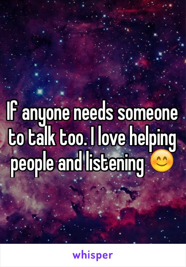 If anyone needs someone to talk too. I love helping people and listening 😊