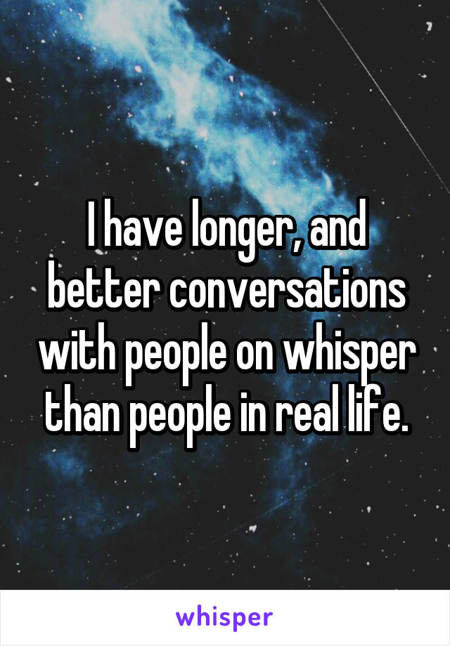 I have longer, and better conversations with people on whisper than people in real life.