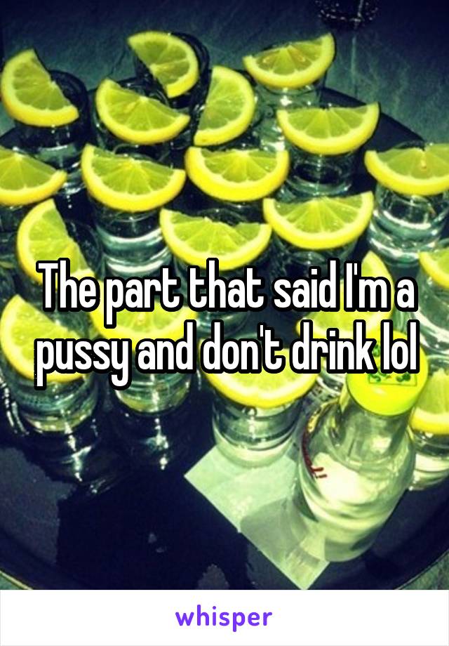 The part that said I'm a pussy and don't drink lol