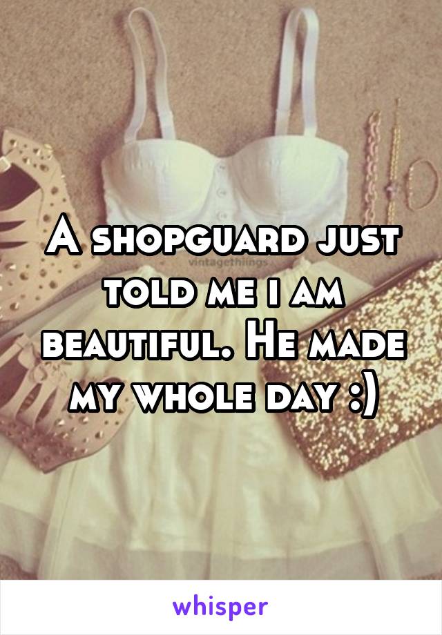 A shopguard just told me i am beautiful. He made my whole day :)