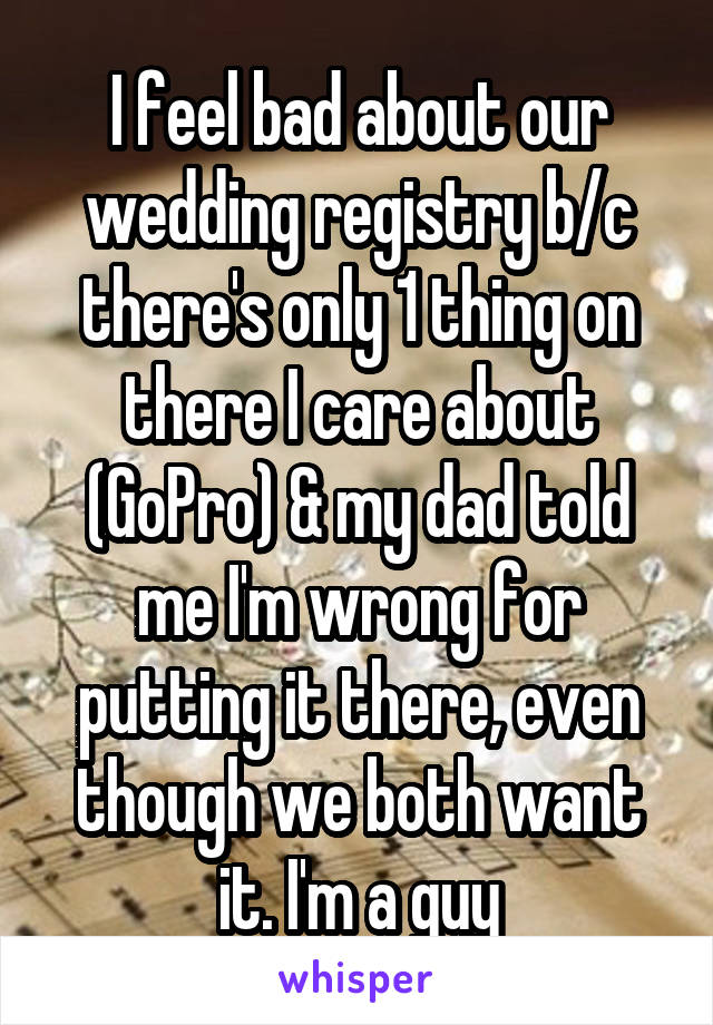 I feel bad about our wedding registry b/c there's only 1 thing on there I care about (GoPro) & my dad told me I'm wrong for putting it there, even though we both want it. I'm a guy