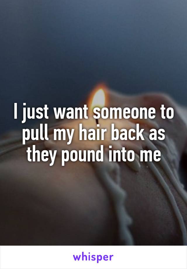 I just want someone to pull my hair back as they pound into me