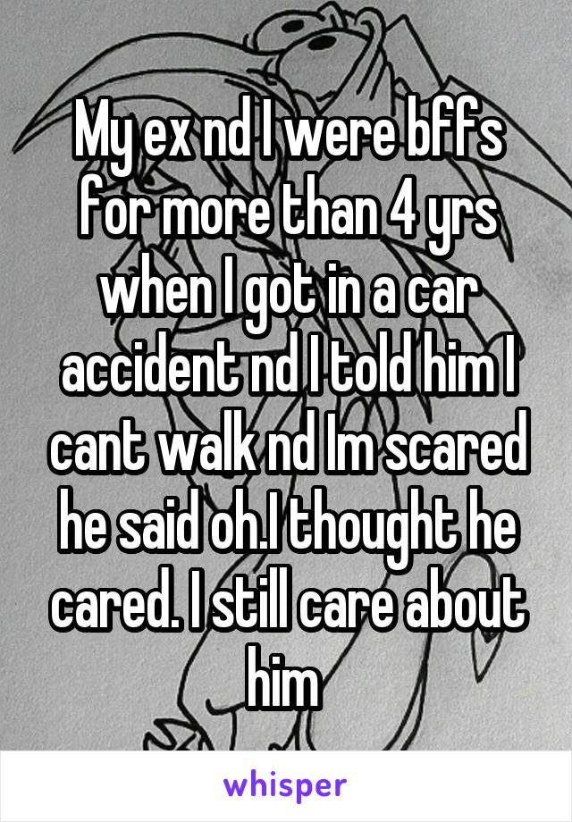 My ex nd I were bffs for more than 4 yrs when I got in a car accident nd I told him I cant walk nd Im scared he said oh.I thought he cared. I still care about him 