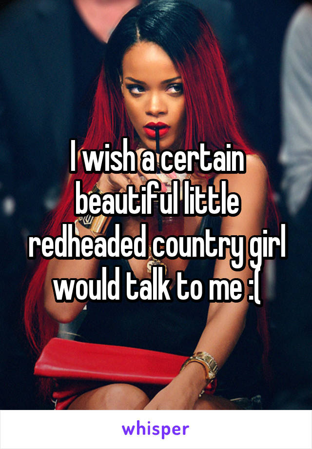 I wish a certain beautiful little redheaded country girl would talk to me :(