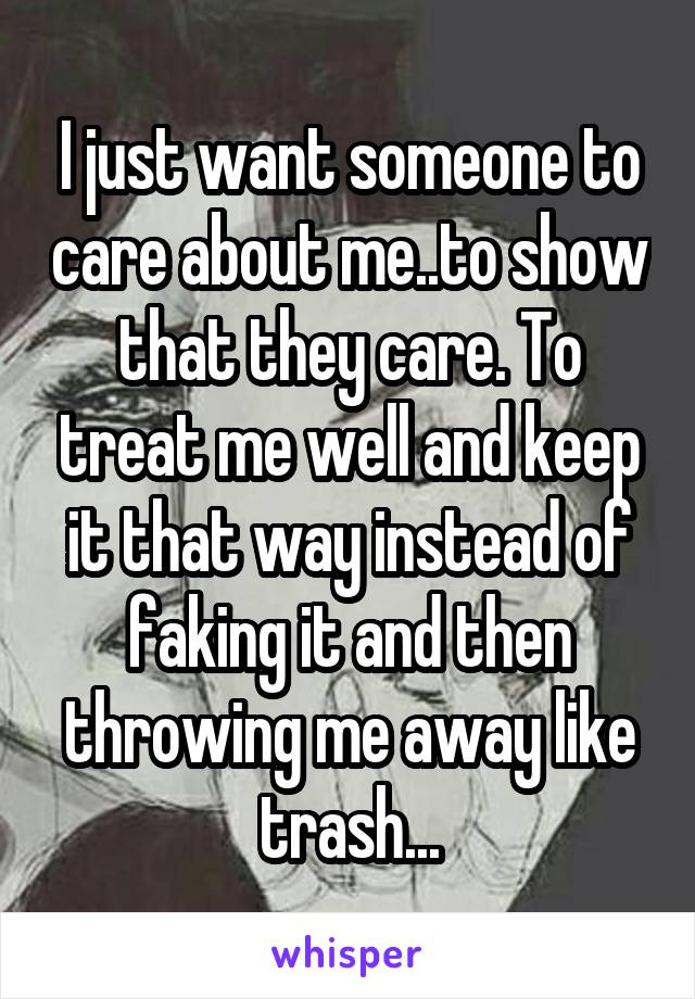 I just want someone to care about me..to show that they care. To treat me well and keep it that way instead of faking it and then throwing me away like trash...