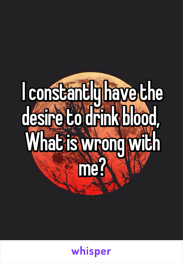 I constantly have the desire to drink blood, 
What is wrong with me?