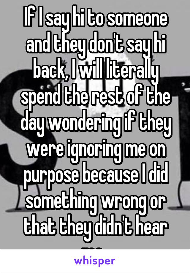 If I say hi to someone and they don't say hi back, I will literally spend the rest of the day wondering if they were ignoring me on purpose because I did something wrong or that they didn't hear me. 