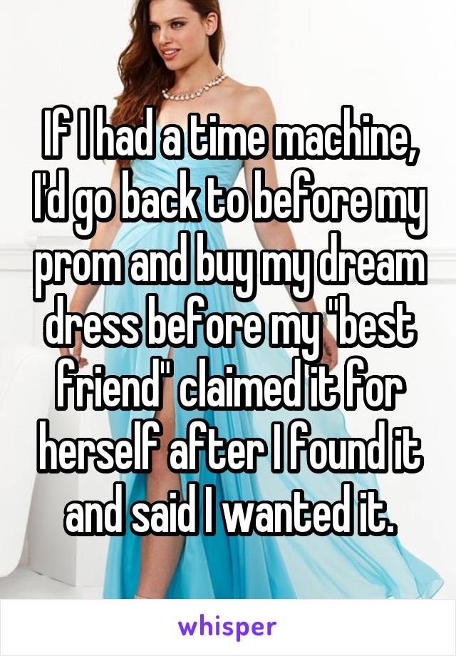 If I had a time machine, I'd go back to before my prom and buy my dream dress before my "best friend" claimed it for herself after I found it and said I wanted it.