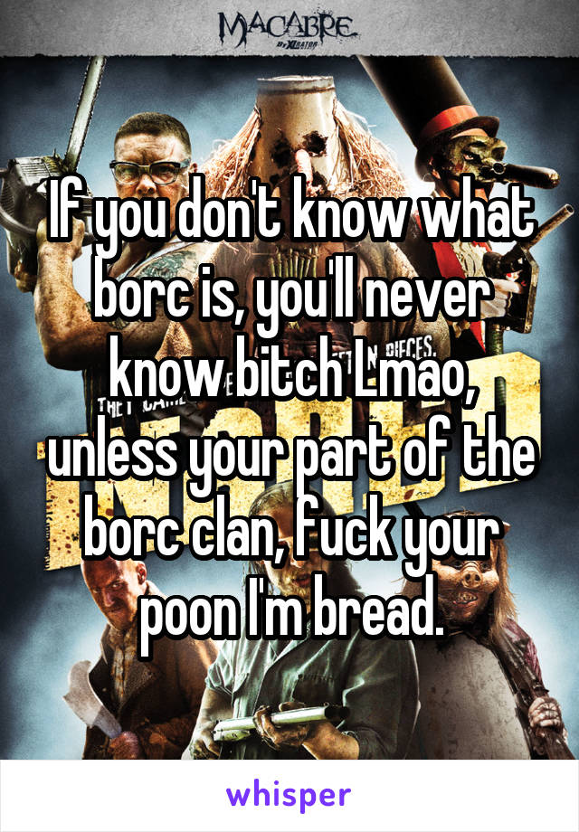 If you don't know what borc is, you'll never know bitch Lmao, unless your part of the borc clan, fuck your poon I'm bread.