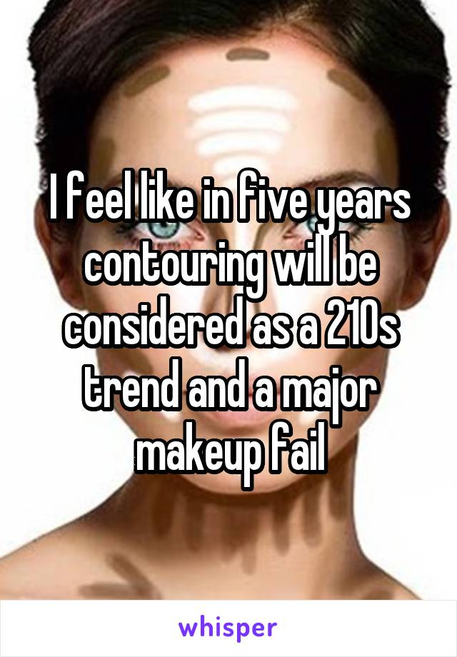 I feel like in five years contouring will be considered as a 210s trend and a major makeup fail