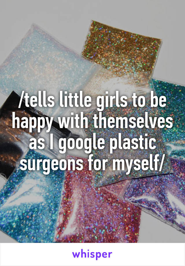 /tells little girls to be happy with themselves as I google plastic surgeons for myself/